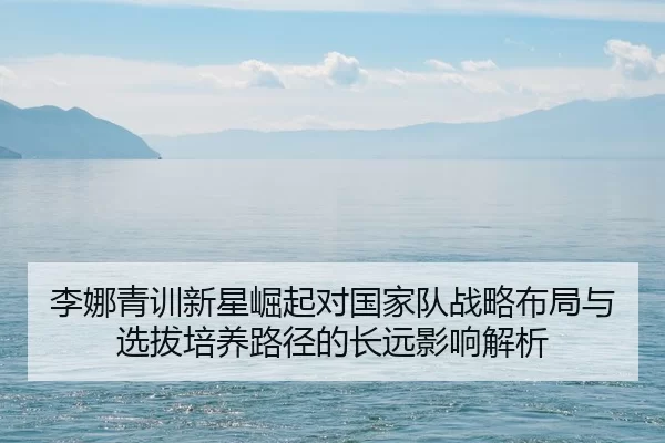 李娜青训新星崛起对国家队战略布局与选拔培养路径的长远影响解析